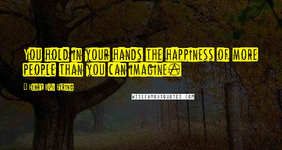 Henry B. Eyring Quotes: You hold in your hands the happiness of more people than you can imagine.