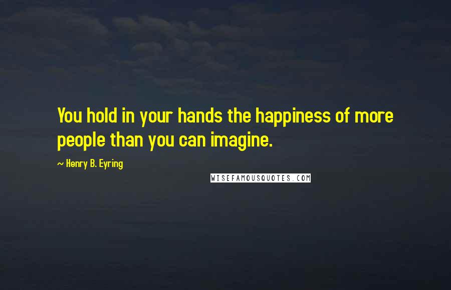 Henry B. Eyring Quotes: You hold in your hands the happiness of more people than you can imagine.