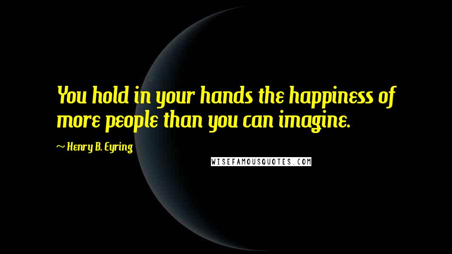 Henry B. Eyring Quotes: You hold in your hands the happiness of more people than you can imagine.