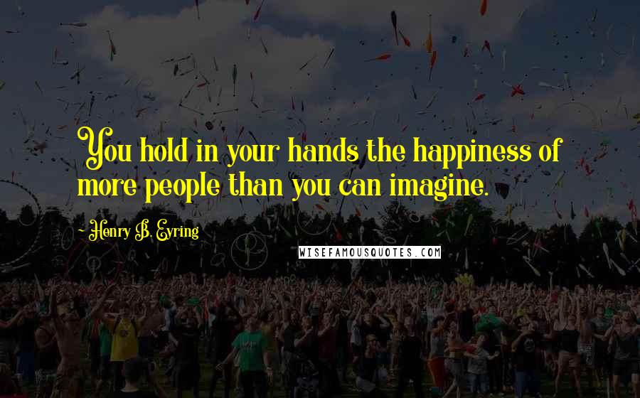 Henry B. Eyring Quotes: You hold in your hands the happiness of more people than you can imagine.