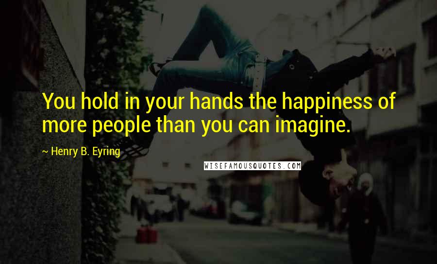 Henry B. Eyring Quotes: You hold in your hands the happiness of more people than you can imagine.