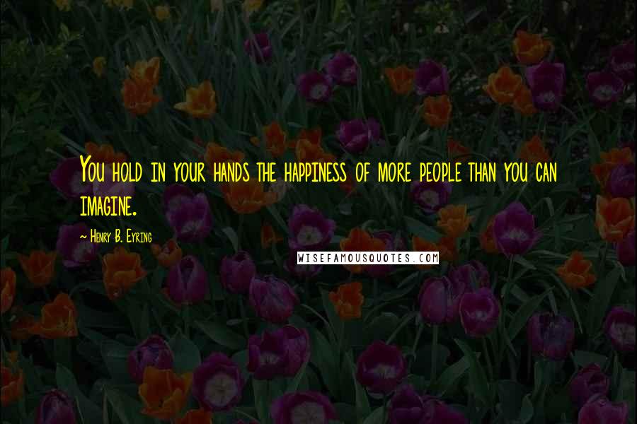 Henry B. Eyring Quotes: You hold in your hands the happiness of more people than you can imagine.