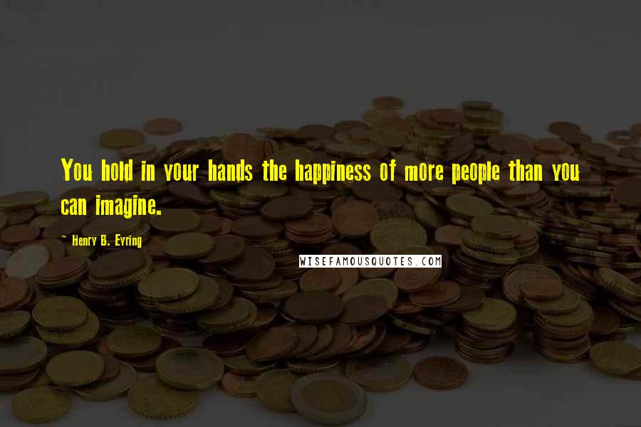 Henry B. Eyring Quotes: You hold in your hands the happiness of more people than you can imagine.