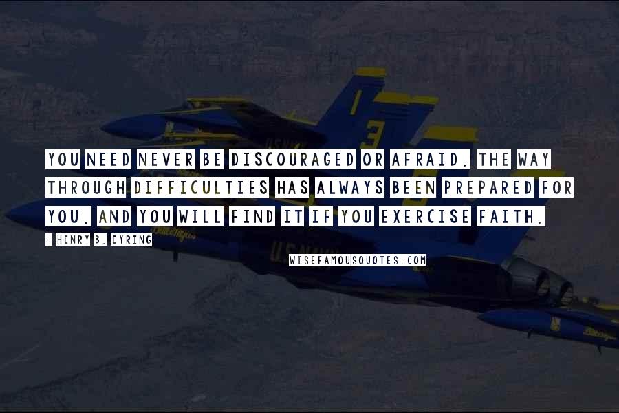 Henry B. Eyring Quotes: You need never be discouraged or afraid. The way through difficulties has always been prepared for you, and you will find it if you exercise faith.