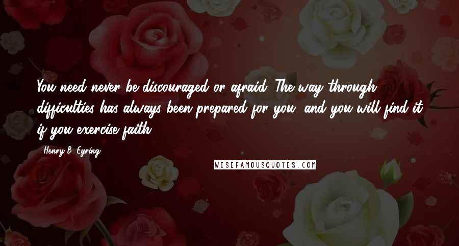 Henry B. Eyring Quotes: You need never be discouraged or afraid. The way through difficulties has always been prepared for you, and you will find it if you exercise faith.