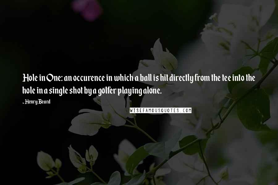 Henry Beard Quotes: Hole in One: an occurence in which a ball is hit directly from the tee into the hole in a single shot by a golfer playing alone.