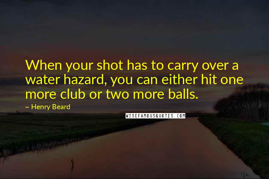 Henry Beard Quotes: When your shot has to carry over a water hazard, you can either hit one more club or two more balls.