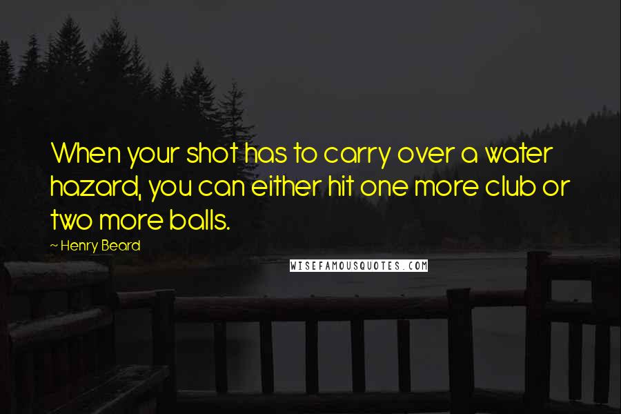 Henry Beard Quotes: When your shot has to carry over a water hazard, you can either hit one more club or two more balls.