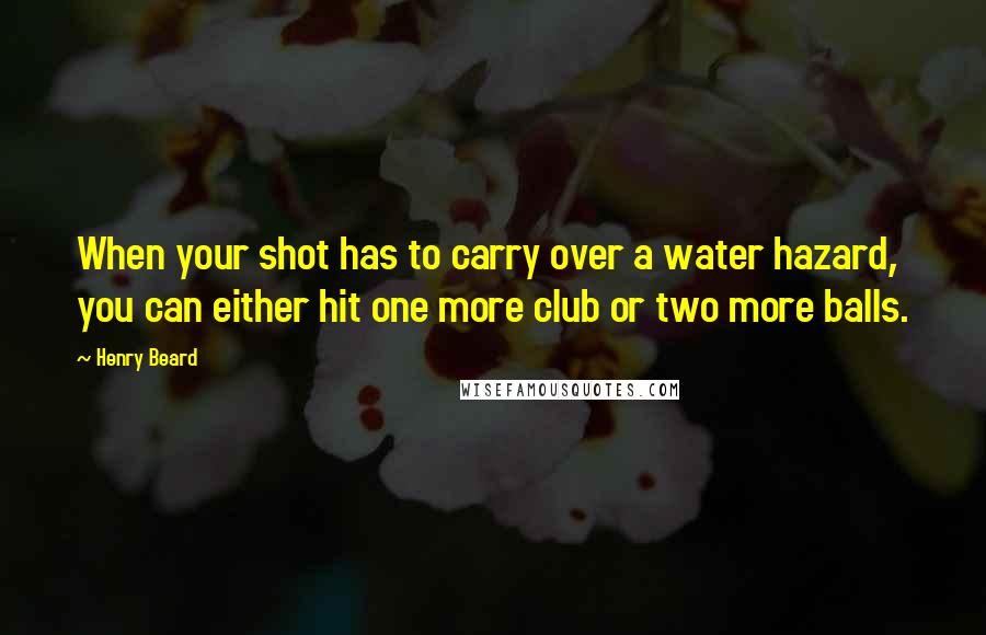 Henry Beard Quotes: When your shot has to carry over a water hazard, you can either hit one more club or two more balls.