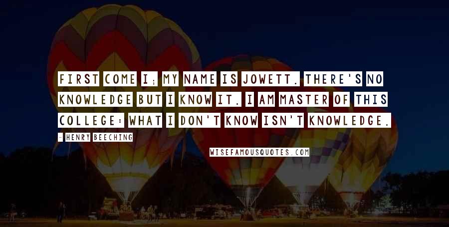 Henry Beeching Quotes: First come I; my name is Jowett. There's no knowledge but I know it. I am Master of this college: What I don't know isn't knowledge.