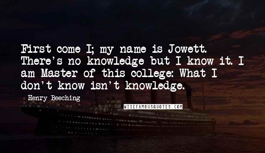 Henry Beeching Quotes: First come I; my name is Jowett. There's no knowledge but I know it. I am Master of this college: What I don't know isn't knowledge.