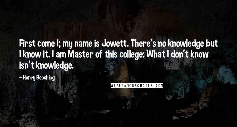 Henry Beeching Quotes: First come I; my name is Jowett. There's no knowledge but I know it. I am Master of this college: What I don't know isn't knowledge.