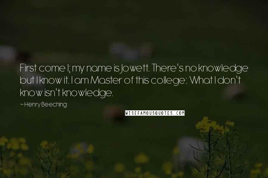 Henry Beeching Quotes: First come I; my name is Jowett. There's no knowledge but I know it. I am Master of this college: What I don't know isn't knowledge.