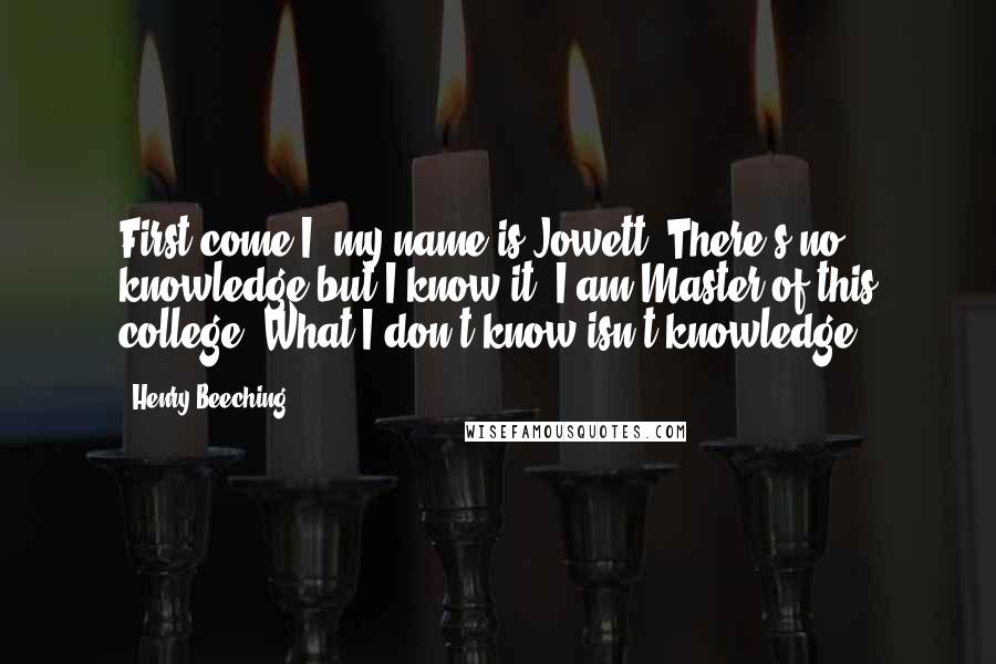 Henry Beeching Quotes: First come I; my name is Jowett. There's no knowledge but I know it. I am Master of this college: What I don't know isn't knowledge.