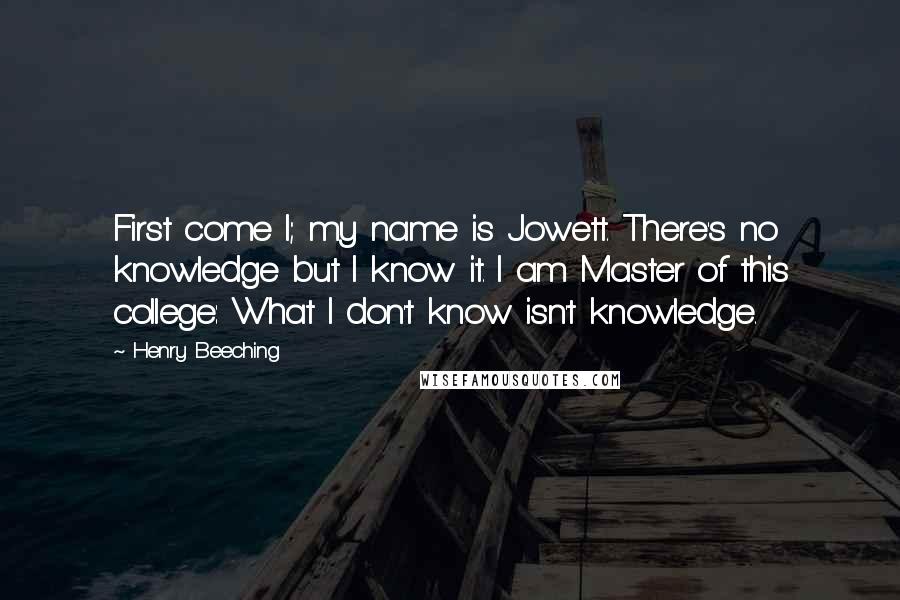 Henry Beeching Quotes: First come I; my name is Jowett. There's no knowledge but I know it. I am Master of this college: What I don't know isn't knowledge.