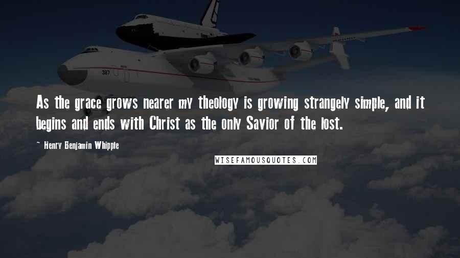 Henry Benjamin Whipple Quotes: As the grace grows nearer my theology is growing strangely simple, and it begins and ends with Christ as the only Savior of the lost.