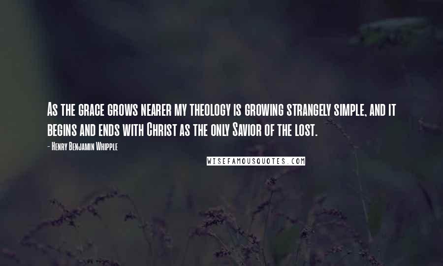 Henry Benjamin Whipple Quotes: As the grace grows nearer my theology is growing strangely simple, and it begins and ends with Christ as the only Savior of the lost.