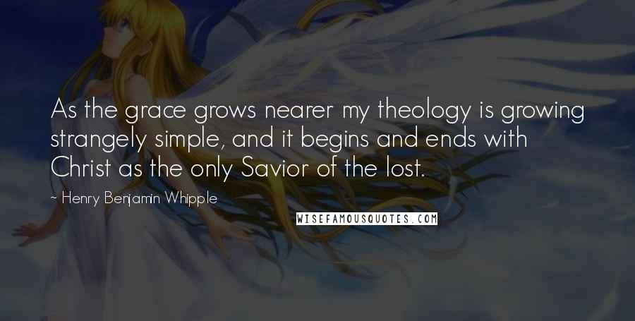 Henry Benjamin Whipple Quotes: As the grace grows nearer my theology is growing strangely simple, and it begins and ends with Christ as the only Savior of the lost.