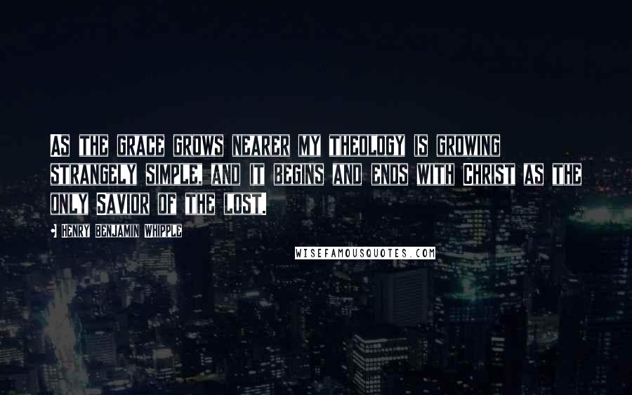 Henry Benjamin Whipple Quotes: As the grace grows nearer my theology is growing strangely simple, and it begins and ends with Christ as the only Savior of the lost.