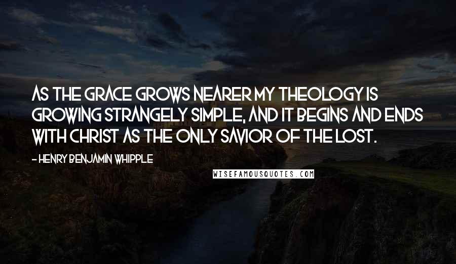 Henry Benjamin Whipple Quotes: As the grace grows nearer my theology is growing strangely simple, and it begins and ends with Christ as the only Savior of the lost.