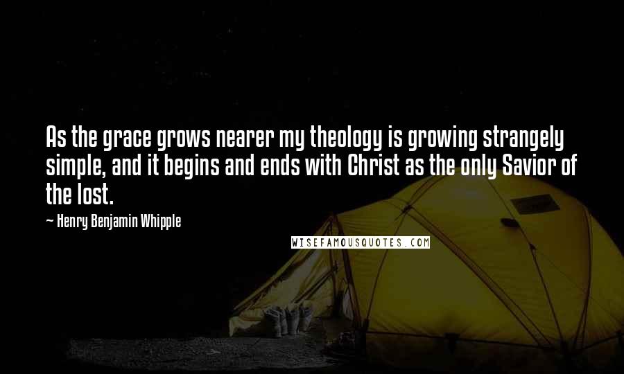 Henry Benjamin Whipple Quotes: As the grace grows nearer my theology is growing strangely simple, and it begins and ends with Christ as the only Savior of the lost.