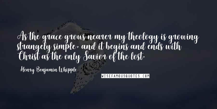 Henry Benjamin Whipple Quotes: As the grace grows nearer my theology is growing strangely simple, and it begins and ends with Christ as the only Savior of the lost.