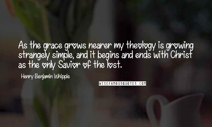 Henry Benjamin Whipple Quotes: As the grace grows nearer my theology is growing strangely simple, and it begins and ends with Christ as the only Savior of the lost.