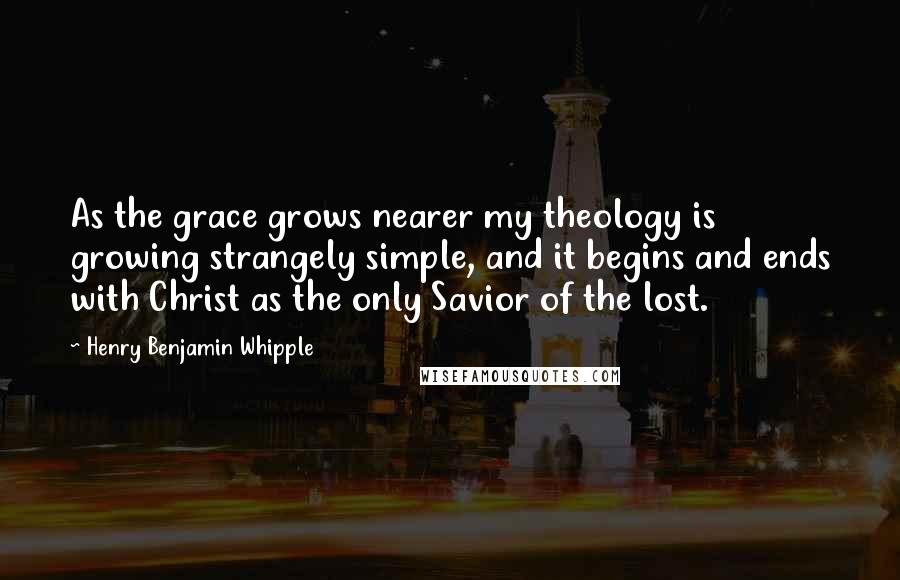 Henry Benjamin Whipple Quotes: As the grace grows nearer my theology is growing strangely simple, and it begins and ends with Christ as the only Savior of the lost.