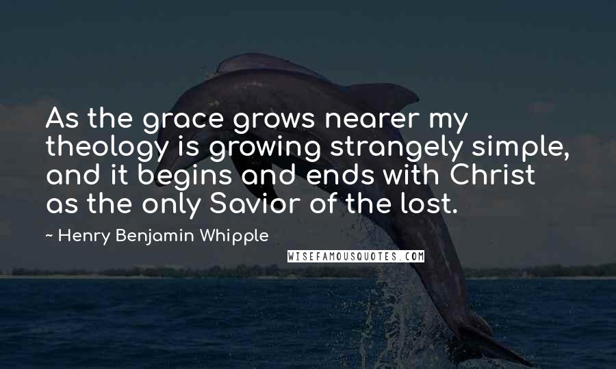 Henry Benjamin Whipple Quotes: As the grace grows nearer my theology is growing strangely simple, and it begins and ends with Christ as the only Savior of the lost.