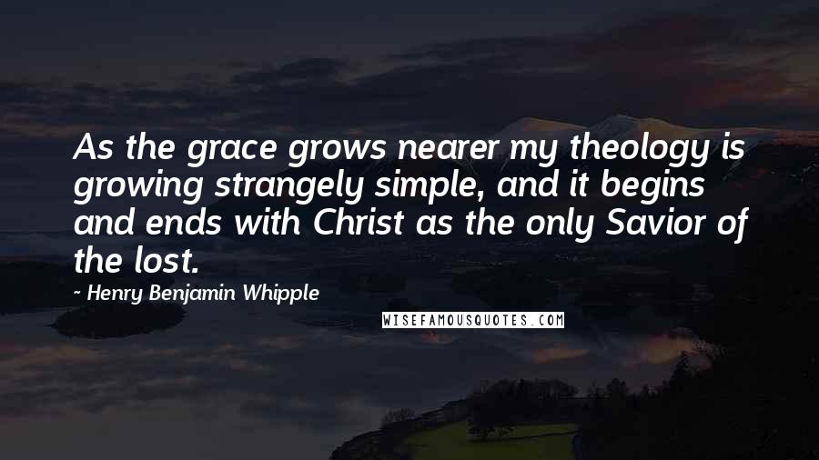 Henry Benjamin Whipple Quotes: As the grace grows nearer my theology is growing strangely simple, and it begins and ends with Christ as the only Savior of the lost.