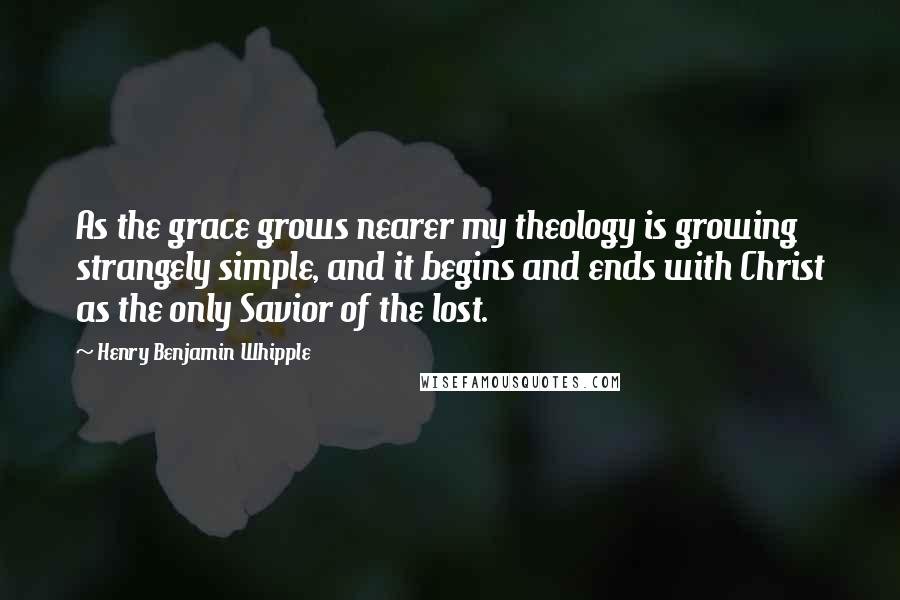 Henry Benjamin Whipple Quotes: As the grace grows nearer my theology is growing strangely simple, and it begins and ends with Christ as the only Savior of the lost.