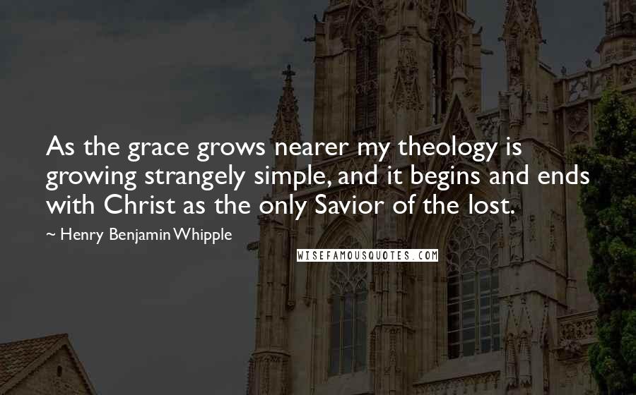 Henry Benjamin Whipple Quotes: As the grace grows nearer my theology is growing strangely simple, and it begins and ends with Christ as the only Savior of the lost.