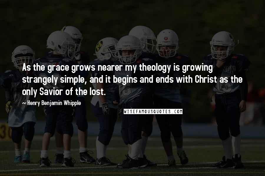 Henry Benjamin Whipple Quotes: As the grace grows nearer my theology is growing strangely simple, and it begins and ends with Christ as the only Savior of the lost.