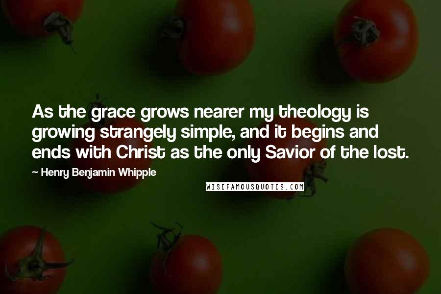 Henry Benjamin Whipple Quotes: As the grace grows nearer my theology is growing strangely simple, and it begins and ends with Christ as the only Savior of the lost.