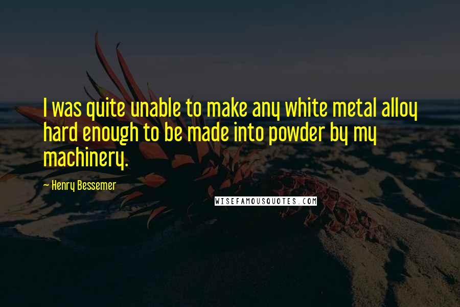 Henry Bessemer Quotes: I was quite unable to make any white metal alloy hard enough to be made into powder by my machinery.