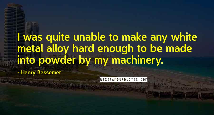 Henry Bessemer Quotes: I was quite unable to make any white metal alloy hard enough to be made into powder by my machinery.