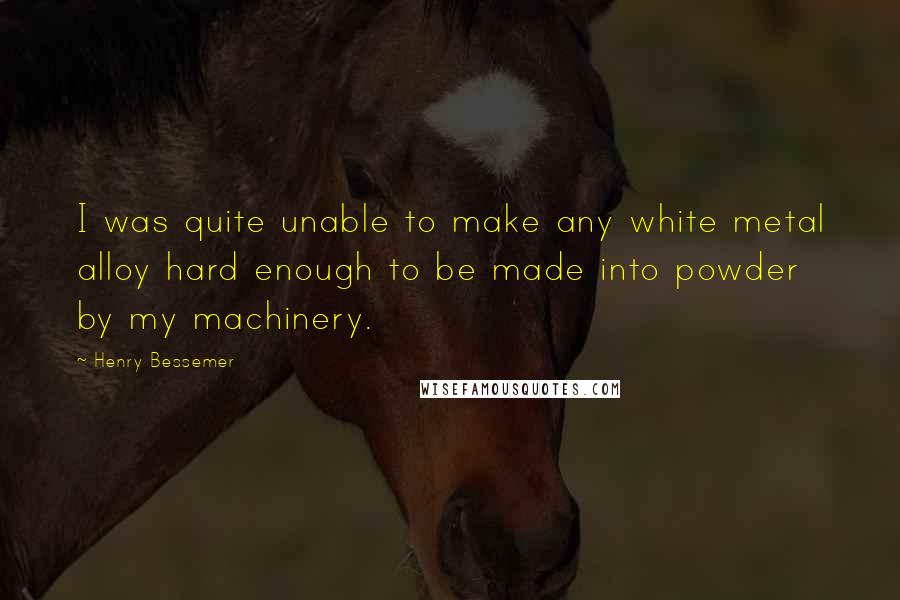 Henry Bessemer Quotes: I was quite unable to make any white metal alloy hard enough to be made into powder by my machinery.