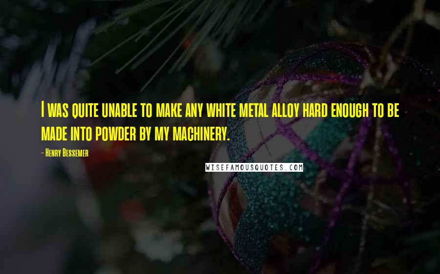 Henry Bessemer Quotes: I was quite unable to make any white metal alloy hard enough to be made into powder by my machinery.