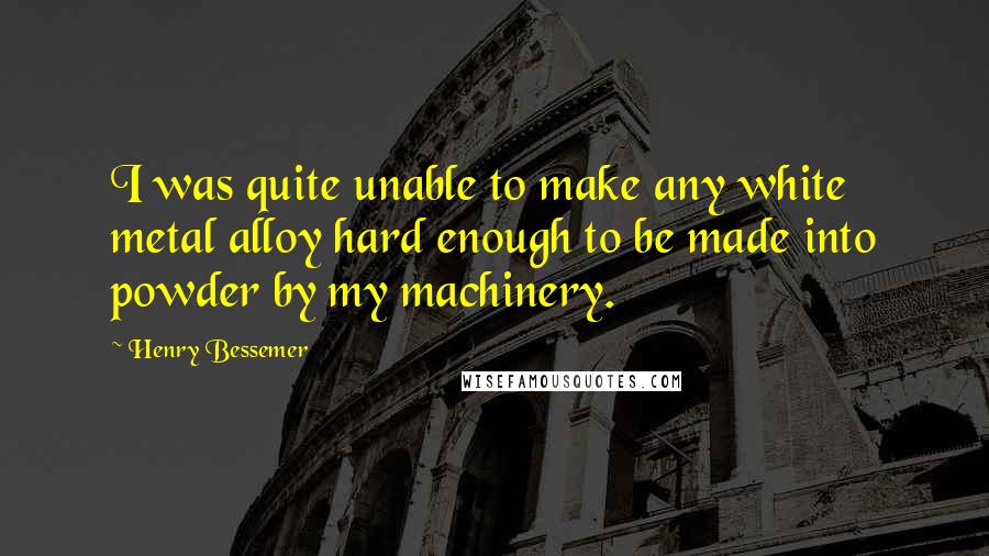 Henry Bessemer Quotes: I was quite unable to make any white metal alloy hard enough to be made into powder by my machinery.