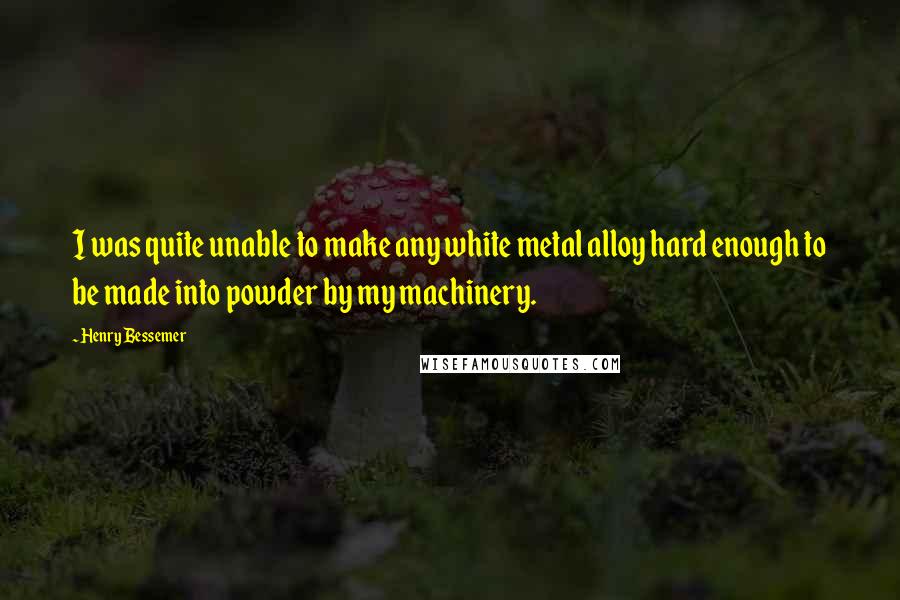 Henry Bessemer Quotes: I was quite unable to make any white metal alloy hard enough to be made into powder by my machinery.