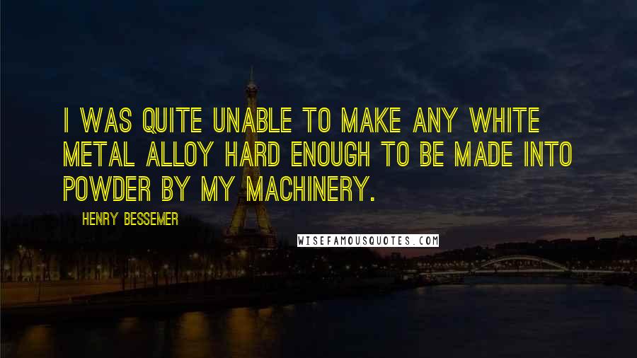Henry Bessemer Quotes: I was quite unable to make any white metal alloy hard enough to be made into powder by my machinery.