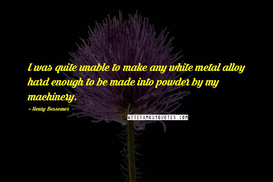 Henry Bessemer Quotes: I was quite unable to make any white metal alloy hard enough to be made into powder by my machinery.