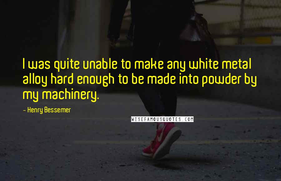 Henry Bessemer Quotes: I was quite unable to make any white metal alloy hard enough to be made into powder by my machinery.