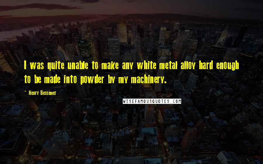Henry Bessemer Quotes: I was quite unable to make any white metal alloy hard enough to be made into powder by my machinery.