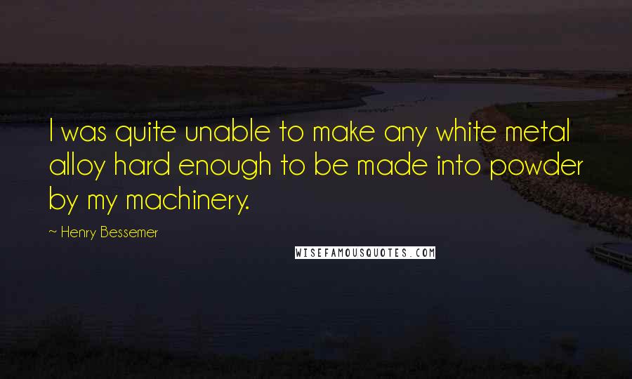 Henry Bessemer Quotes: I was quite unable to make any white metal alloy hard enough to be made into powder by my machinery.