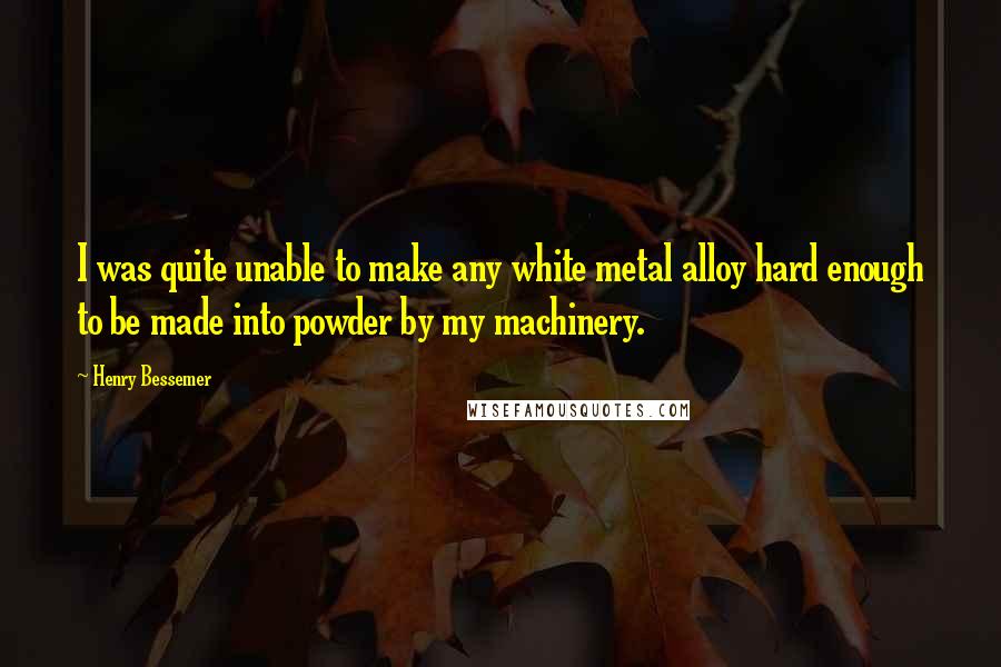 Henry Bessemer Quotes: I was quite unable to make any white metal alloy hard enough to be made into powder by my machinery.