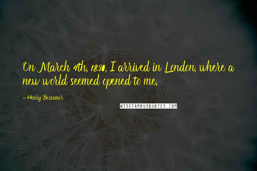 Henry Bessemer Quotes: On March 4th, 1830, I arrived in London, where a new world seemed opened to me.