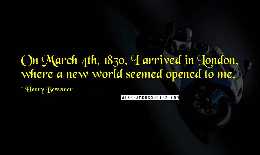Henry Bessemer Quotes: On March 4th, 1830, I arrived in London, where a new world seemed opened to me.
