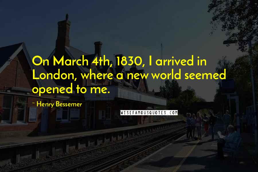 Henry Bessemer Quotes: On March 4th, 1830, I arrived in London, where a new world seemed opened to me.