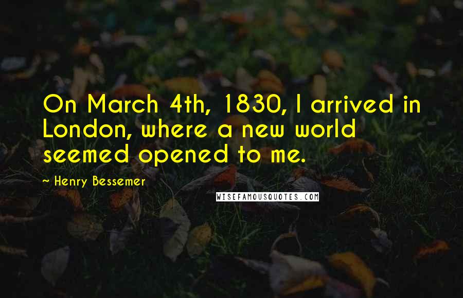 Henry Bessemer Quotes: On March 4th, 1830, I arrived in London, where a new world seemed opened to me.